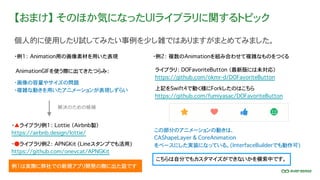 【おまけ】 そのほか気になったUIライブラリに関するトピック
個人的に使用したり試してみたい事例を少し雑ではありますがまとめてみました。
ライブラリ： DOFavoriteButton （最新版には未対応）
https://github.com/okmr-d/DOFavoriteButton
例1は実際に弊社での新規アプリ開発の際に出た話です
・例1： Animation用の画像素材を用いた表現
上記をSwift4で動く様にForkしたのはこちら
https://github.com/fumiyasac/DOFavoriteButton
こちらは自分でもカスタマイズができないかを模索中です。
AnimationGIFを使う際に出てきたつらみ：
・画像の容量やサイズの問題
・複雑な動きを用いたアニメーションが表現しずらい
解決のための候補
・▲ライブラリ例1： Lottie （Airbnb製）
https://airbnb.design/lottie/
・●ライブラリ例2： APNGKit (Lineスタンプでも活用)
https://github.com/onevcat/APNGKit
・例2： 複数のAnimationを組み合わせて複雑なものをつくる
この部分のアニメーションの動きは、
CAShapeLayer & CoreAnimation
をベースにした実装になっている。(InterfaceBuilderでも動作可)
 