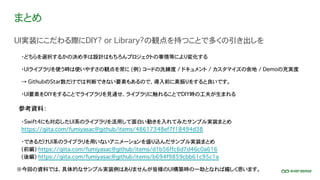 まとめ
UI実装にこだわる際にDIY? or Library?の観点を持つことで多くの引き出しを
参考資料：
※今回の資料では、具体的なサンプル実装例はありませんが皆様のUI構築時の一助となれば嬉しく思います。
・どちらを選択するかの決め手は設計はもちろんプロジェクトの事情等により変化する
・UIライブラリを使う時は使いやすさの観点を常に (例) コードの洗練度 / ドキュメント / カスタマイズの余地 / Demoの充実度
・Swift4にも対応したUI系のライブラリを活用して面白い動きを入れてみたサンプル実装まとめ
https://qiita.com/fumiyasac@github/items/48617348ef7f18494d38
・できるだけUI系のライブラリを用いないアニメーションを盛り込んだサンプル実装まとめ
(前編) https://qiita.com/fumiyasac@github/items/d1b56ffc6d7d46c0a616
(後編) https://qiita.com/fumiyasac@github/items/b694f9859cbb61c95c1a
→ GithubのStar数だけでは判断できない要素もあるので、導入前に素振りをすると良いです。
・UI要素をDIYをすることでライブラリを見通せ、ライブラリに触れることでDIY時の工夫が生まれる
 