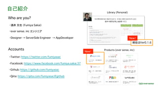 自己紹介
・酒井 文也 （Fumiya Sakai）
・ever sense. inc エンジニア
・Designer → ServerSide Engineer → AppDeveloper
Accounts
・Facebook: https://www.facebook.com/fumiya.sakai.37
・Twitter: https://twitter.com/fumiyasac
・Github: https://github.com/fumiyasac
・Qiita: https://qiita.com/fumiyasac@github
Who are you?
Library (Personal)
Products (ever sense. inc)
New！
New！
現在はVer0.1.6
 
