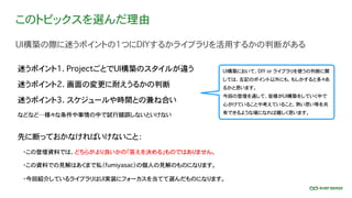このトピックスを選んだ理由
UI構築の際に迷うポイントの1つにDIYするかライブラリを活用するかの判断がある
迷うポイント1. ProjectごとでUI構築のスタイルが違う
迷うポイント2. 画面の変更に耐えうるかの判断
迷うポイント3. スケジュールや時間との兼ね合い
先に断っておかなければいけないこと：
・この登壇資料では、どちらがより良いかの「答えを決める」ものではありません。
UI構築において、DIY or ライブラリを使うの判断に関
しては、左記のポイント以外にも、もしかすると多々あ
るかと思います。
今回の登壇を通して、皆様がUI構築をしていく中で
心がけていることや考えていること、熱い思い等を共
有できるような場になれば嬉しく思います。
・この資料での見解はあくまで私（fumiyasac）の個人の見解のものになります。
などなど…様々な条件や事情の中で試行錯誤しないといけない
・今回紹介しているライブラリはUI実装にフォーカスを当てて選んだものになります。
 