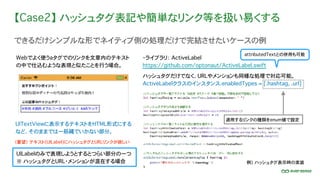 【Case2】 ハッシュタグ表記や簡単なリンク等を扱い易くする
できるだけシンプルな形でネイティブ側の処理だけで完結させたいケースの例
UITextViewに表示するテキストをHTML形式にする
など、そのままでは一筋縄でいかない部分。
Webでよく使うaタグでのリンクを文章内のテキスト
の中で仕込むような表現と似たことを行う場合。
UILabelのみで表現しようとするとつらい部分の一つ
※ ハッシュタグとURL・メンションが混在する場合
（要望）�テキスト(UILabel)にハッシュタグとURLリンクが欲しい
・ライブラリ： ActiveLabel
https://github.com/optonaut/ActiveLabel.swift
ハッシュタグだけでなく、URLやメンションも同様な処理で対応可能。
attributedTextとの併用も可能
例） ハッシュタグ表示時の実装
ActiveLabelクラスのインスタンス.enabledTypes = [.hashtag, .url]
適用するリンクの種類をenum値で設定
 