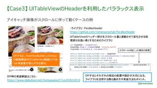 【Case3】 UITableViewのHeaderを利用したパララックス表示
アイキャッチ画像がスクロールに伴って動くケースの例
DIYするとそれぞれの部品の配置や設計が大切になる。
ライブラリを活用する際は動き方や実装方法もポイント。
・ライブラリ： ParallaxHeader
https://github.com/romansorochak/ParallaxHeader
UITableViewのヘッダー部分をスクロール量と連動させて変化させる処
理部分を扱い易くするためのライブラリ
スクロールが起こった場合の処理
DIY時の実装解説はこちら：
https://www.slideshare.net/fumiyasakai37/ui-82822810
DIYすると、InterfaceBuilder上のView
の階層構造やUITableView関連のプロト
コル実装量が増えがちな部分。
 