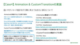 【Case4】 Animation & CustomTransitionの実装
扱いやすいコード設計を行う際に考えておきたい部分について
・ライブラリ： IBAnimatable
https://github.com/IBAnimatable/IBAnimatable
アニメーションの処理をIntefaceBuilder上で扱い易くするライブラリ
クロージャーを多用する形なので、コードが肥大化し
やすい部分。
Animationを実装する上で注意する部分
細部にこだわった実装をDIYで行う場合には、これら
の実装は複雑なコードになりがちな部分。
（表現に加えて、追いやすい処理という観点も必要）
StructやClassを用いて処理部分を共通化・Module
化をすることはできても、animate()メソッドは引数
が多いので、設計に気を使う部分。
画面遷移時のアニメーションのカスタマイズの詳細は
外部のクラスになるので把握が大変になりがち。
CustomTransitionを実装する上で注意する部分
・ライブラリ： ViewAnimator
https://github.com/marcosgriselli/ViewAnimator
Animationの処理をコード記載を扱い易くするライブラリ
・ライブラリ： Hero
https://github.com/lkzhao/Hero
画面遷移時のカスタムトランジションを扱い易くするライブラリ
＜Animation関連ライブラリ例＞
＜CustomTransition関連ライブラリ例＞
 