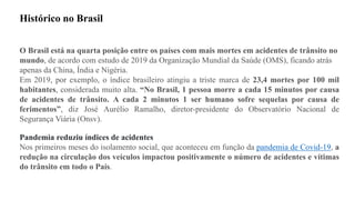 O Brasil está na quarta posição entre os países com mais mortes em acidentes de trânsito no
mundo, de acordo com estudo de 2019 da Organização Mundial da Saúde (OMS), ficando atrás
apenas da China, Índia e Nigéria.
Em 2019, por exemplo, o índice brasileiro atingiu a triste marca de 23,4 mortes por 100 mil
habitantes, considerada muito alta. “No Brasil, 1 pessoa morre a cada 15 minutos por causa
de acidentes de trânsito. A cada 2 minutos 1 ser humano sofre sequelas por causa de
ferimentos”, diz José Aurélio Ramalho, diretor-presidente do Observatório Nacional de
Segurança Viária (Onsv).
Pandemia reduziu índices de acidentes
Nos primeiros meses do isolamento social, que aconteceu em função da pandemia de Covid-19, a
redução na circulação dos veículos impactou positivamente o número de acidentes e vítimas
do trânsito em todo o País.
Histórico no Brasil
 