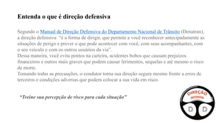 Segundo o Manual de Direção Defensiva do Departamento Nacional de Trânsito (Denatran),
a direção defensiva “é a forma de dirigir, que permite a você reconhecer antecipadamente as
situações de perigo e prever o que pode acontecer com você, com seus acompanhantes, com
o seu veículo e com os outros usuários da via”.
Dessa maneira, você evita pontos na carteira, acidentes bobos que causam prejuízos
financeiros e outros mais graves que podem causar ferimentos, sequelas e até mesmo o risco
de morte.
Tomando todas as precauções, o condutor torna sua direção segura mesmo frente a erros de
terceiros e condições adversas que podem colocar a sua vida em risco.
Entenda o que é direção defensiva
“Treine sua percepção de risco para cada situação”
 
