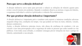 Para que serve a direção defensiva?
A direção defensiva serve tanto para prevenir e reduzir as infrações de trânsito quanto para
evitar o envolvimento em acidentes. Quando o condutor observa as normas e regras de trânsito,
a segurança individual e coletiva é priorizada e o trânsito flui corretamente.
Por que praticar direção defensiva é importante?
A direção defensiva é importante pois o condutor está exposto a inúmeras condições adversas
enquanto dirige (luz, condições do tempo, vias que podem ser boas ou ruins, trânsito, veículo,
demais condutores).
Assim, a direção defensiva antecipa riscos, não abusa da confiança do condutor e de seu
veículo e traz uma preocupação com a segurança de todas as pessoas que estão usando as vias
públicas. Com todas essas atitudes, o condutor consegue prever situações de risco e perigo no
trânsito, aumentando a sua atenção.
 