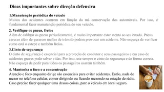 Dicas importantes sobre direção defensiva
1.Manutenção periódica do veículo
Muitos dos acidentes ocorrem em função da má conservação dos automóveis. Por isso, é
fundamental fazer manutenção periódica do seu veículo.
2. Verifique os pneus, freios
Além de calibrar os pneus periodicamente, é muito importante estar atento ao seu estado. Pneus
carecas além de gerarem multas de trânsito podem provocar um acidente. Não esqueça de verificar
como está o estepe e também freios.
3.Cinto de segurança
O cinto de segurança é essencial para a proteção do condutor e seus passageiros e em caso de
acidentes graves pode salvar vidas. Por isso, use sempre o cinto de segurança e de forma correta.
Não esqueça de pedir para todos os passageiros usarem também.
4. Mantenha o foco e a concentração
Atenção e foco enquanto dirige são essenciais para evitar acidentes. Então, nada de
mexer no telefone celular, comer dirigindo ou ficando mexendo na estação de rádio.
Caso precise fazer qualquer uma dessas coisas, pare o veículo em local seguro.
 