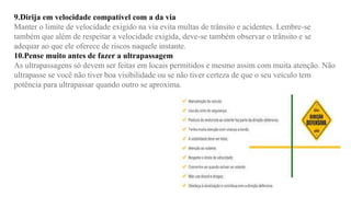 9.Dirija em velocidade compatível com a da via
Manter o limite de velocidade exigido na via evita multas de trânsito e acidentes. Lembre-se
também que além de respeitar a velocidade exigida, deve-se também observar o trânsito e se
adequar ao que ele oferece de riscos naquele instante.
10.Pense muito antes de fazer a ultrapassagem
As ultrapassagens só devem ser feitas em locais permitidos e mesmo assim com muita atenção. Não
ultrapasse se você não tiver boa visibilidade ou se não tiver certeza de que o seu veículo tem
potência para ultrapassar quando outro se aproxima.
 