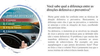 Você sabe qual a diferença entre as
direções defensiva e preventiva?
Muita gente ainda faz confusão entre as técnicas de
direção defensiva e preventiva. Basicamente, a
diferença entre elas é que na preventiva, o motorista
se antecipa e evita as situações de risco, escolhendo
não participar delas.
Na defensiva, o motorista já se envolveu na situação
de risco e precisa usar técnicas para se defender dela
(daí o nome defensiva). O problema é que muitas das
manobras defensivas vão de encontro ao nosso
instinto de sobrevivência. Por exemplo: em uma
aquaplanagem o que jamais deveremos fazer? Pisar
no freio e virar o volante! Pois é justamente isso que o
nosso instinto de sobrevivência manda fazer.
 