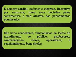 É sempre cordial, eufórico e vigoroso. Receptivo
por natureza, toma suas decisões pelos
sentimentos e não através dos pensamentos
ponderados.
São bons vendedores, funcionários de locais de
atendimento ao público, professores,
conferencistas, atores, operadores, e
ocasionalmente bons chefes.
 