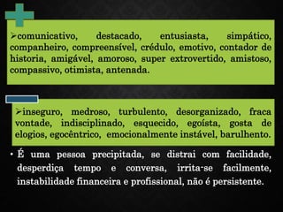 • É uma pessoa precipitada, se distrai com facilidade,
desperdiça tempo e conversa, irrita-se facilmente,
instabilidade financeira e profissional, não é persistente.
comunicativo, destacado, entusiasta, simpático,
companheiro, compreensível, crédulo, emotivo, contador de
historia, amigável, amoroso, super extrovertido, amistoso,
compassivo, otimista, antenada.
inseguro, medroso, turbulento, desorganizado, fraca
vontade, indisciplinado, esquecido, egoísta, gosta de
elogios, egocêntrico, emocionalmente instável, barulhento.
 
