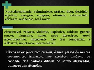 Torna-se exigente com os seus, é uma pessoa de muitos
argumentos, impiedoso nas decisões, ausência de
bondade, cria padrões difíceis de serem alcançados,
utiliza-se das situações.
autodisciplinado, voluntarioso, prático, líder, decidido,
objetivo, enérgico, corajoso, otimista, extrovertido,
eficiente, audacioso, realizador.
insensível, raivoso, violento, explosivo, vaidoso, guarda
rancor, vingativo, nunca pede desculpas, cruel,
incomunicativo, impaciente não tem compaixão, é
inflexível, impetuoso, incontrolável.
 