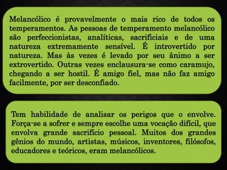 Melancólico é provavelmente o mais rico de todos os
temperamentos. As pessoas de temperamento melancólico
são perfeccionistas, analíticas, sacrificiais e de uma
natureza extremamente sensível. É introvertido por
natureza. Mas às vezes é levado por seu ânimo a ser
extrovertido. Outras vezes enclausura-se como caramujo,
chegando a ser hostil. É amigo fiel, mas não faz amigo
facilmente, por ser desconfiado.
Tem habilidade de analisar os perigos que o envolve.
Força-se a sofrer e sempre escolhe uma vocação difícil, que
envolva grande sacrifício pessoal. Muitos dos grandes
gênios do mundo, artistas, músicos, inventores, filósofos,
educadores e teóricos, eram melancólicos.
 
