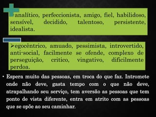 • Espera muito das pessoas, em troca do que faz. Intromete
onde não deve, gasta tempo com o que não deve,
atrapalhando seu serviço, tem aversão as pessoas que tem
ponto de vista diferente, entra em atrito com as pessoas
que se opõe ao seu caminhar.
analítico, perfeccionista, amigo, fiel, habilidoso,
sensível, decidido, talentoso, persistente,
idealista.
egocêntrico, amuado, pessimista, introvertido,
anti-social, facilmente se ofende, complexo de
perseguição, critico, vingativo, dificilmente
perdoa.
 