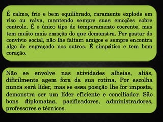 É calmo, frio e bem equilibrado, raramente explode em
riso ou raiva, mantendo sempre suas emoções sobre
controle. É o único tipo de temperamento coerente, mas
tem muito mais emoção do que demonstra. Por gostar do
convívio social, não lhe faltam amigos e sempre encontra
algo de engraçado nos outros. É simpático e tem bom
coração.
Não se envolve nas atividades alheias, aliás,
dificilmente agem fora da sua rotina. Por escolha
nunca será líder, mas se essa posição lhe for imposta,
demonstra ser um líder eficiente e conciliador. São
bons diplomatas, pacificadores, administradores,
professores e técnicos.
 