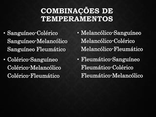 COMBINAÇÕES DE
TEMPERAMENTOS
• Sanguíneo-Colérico
Sanguíneo-Melancólico
Sanguíneo Fleumático
• Colérico-Sanguíneo
Colérico-Melancólico
Colérico-Fleumático
• Melancólico-Sanguíneo
Melancólico-Colérico
Melancólico-Fleumático
• Fleumático-Sanguíneo
Fleumático-Colérico
Fleumático-Melancólico
 