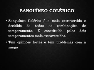 SANGUÍNEO-COLÉRICO
• Sanguíneo Colérico é o mais extrovertido e
decidido de todas as combinações de
temperamento. É constituído pelos dois
temperamentos mais extrovertidos.
• Tem opiniões fortes e tem problemas com a
zanga
 