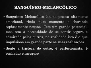 SANGUÍNEO-MELANCÓLICO
• Sanguíneo Melancólico é uma pessoa altamente
emocional, rindo num momento e chorando
copiosamente noutro. Tem um grande potencial,
mas tem a necessidade de se sentir seguro e
admirado pelos outros, na realidade isto é o que
impulsiona em grande parte as suas realizações.
• Sente a tristeza do outro, é perfeccionista, é
sonhador e inseguro
 