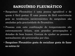 SANGUÍNEO FLEUMÁTICO
• Sanguíneo Fleumático é uma pessoa agradável e de
quem é fácil gostar. É uma pessoa de fácil convivência
pois as tendências inconvenientes do sanguíneo são
anuladas pela graciosidade do fleumático.
• Pessoas com esta combinação de temperamento são
extremamente felizes, sem grandes preocupações e
dotadas de bom humor. Gostam de ajudar as pessoas e
normalmente são procuradas por elas.
• Sanguíneo Fleumático gosta de socializar gosta de fazer
os outros rir
 