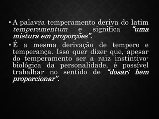 • A palavra temperamento deriva do latim
temperamentum e significa “uma
mistura em proporções”.
• É a mesma derivação de tempero e
temperança. Isso quer dizer que, apesar
do temperamento ser a raiz instintivo-
biológica da personalidade, é possível
trabalhar no sentido de “dosar; bem
proporcionar”.
 