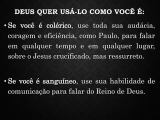 DEUS QUER USÁ-LO COMO VOCÊ É:
• Se você é colérico, use toda sua audácia,
coragem e eficiência, como Paulo, para falar
em qualquer tempo e em qualquer lugar,
sobre o Jesus crucificado, mas ressurreto.
• Se você é sanguíneo, use sua habilidade de
comunicação para falar do Reino de Deus.
 
