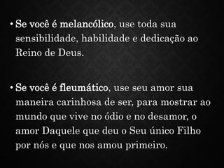 • Se você é melancólico, use toda sua
sensibilidade, habilidade e dedicação ao
Reino de Deus.
• Se você é fleumático, use seu amor sua
maneira carinhosa de ser, para mostrar ao
mundo que vive no ódio e no desamor, o
amor Daquele que deu o Seu único Filho
por nós e que nos amou primeiro.
 