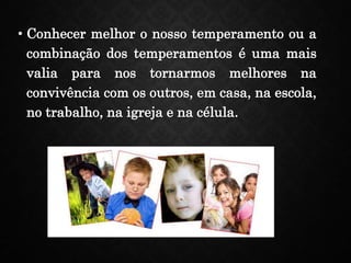 • Conhecer melhor o nosso temperamento ou a
combinação dos temperamentos é uma mais
valia para nos tornarmos melhores na
convivência com os outros, em casa, na escola,
no trabalho, na igreja e na célula.
 