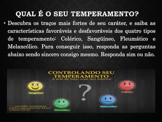 QUAL É O SEU TEMPERAMENTO?
• Descubra os traços mais fortes de seu caráter, e saiba as
características favoráveis e desfavoráveis dos quatro tipos
de temperamento: Colérico, Sangüíneo, Fleumático e
Melancólico. Para conseguir isso, responda as perguntas
abaixo sendo sincero consigo mesmo. Responda sim ou não.
 