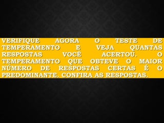VERIFIQUE AGORA O TESTE DE
TEMPERAMENTO E VEJA QUANTAS
RESPOSTAS VOCÊ ACERTOU. O
TEMPERAMENTO QUE OBTEVE O MAIOR
NÚMERO DE RESPOSTAS CERTAS É O
PREDOMINANTE. CONFIRA AS RESPOSTAS.
 
