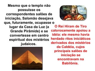 Mesmo que o templo não
         possuísse os
  correspondentes salões de
 iniciação, Salomão desejava
que, futuramente, ocupasse o
    lugar da Casa da Luz (a    O Rei Hiram de Tiro
     Grande Pirâmide) e se calorosamente apoiou a
    convertesse em centro idéia: ele mesmo havia
    espiritual dos mistérios herdado ritos iniciáticos
            judaicos.        derivados dos mistérios
                                da Caldéia, cujos
                               principais salões de
                                   iniciação se
                                 encontravam na
                                    Babilônia.
 