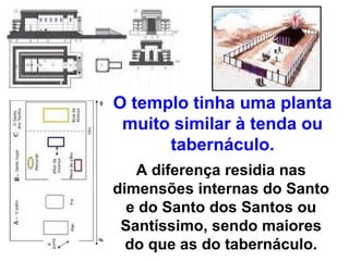O templo tinha uma planta
 muito similar à tenda ou
      tabernáculo.
   A diferença residia nas
dimensões internas do Santo
  e do Santo dos Santos ou
 Santíssimo, sendo maiores
  do que as do tabernáculo.
 