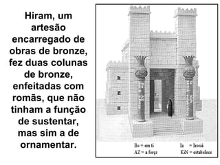 Hiram, um
      artesão
 encarregado de
obras de bronze,
fez duas colunas
     de bronze,
  enfeitadas com
 romãs, que não
 tinham a função
   de sustentar,
   mas sim a de
    ornamentar.
 
