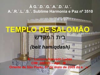 À G.´.D.´.G.´.A.´.D.´.U.´.
A.´.R.´.L.´.S.´. Sublime Harmonia e Paz nº 3510



TEMPLO DE SALOMÃO
                ‫בית המקדש‬
             (beit hamiqdash)

            Ir.´. Luciano Azevedo Lucas
               CIM: 250123 – Apr.´.M.´.
Oriente de São Paulo, 07 de maio de 2009 da e.´.v.´.
 