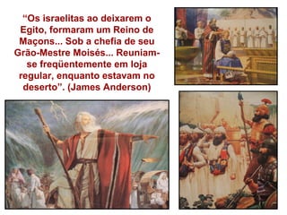 “Os israelitas ao deixarem o
 Egito, formaram um Reino de
 Maçons... Sob a chefia de seu
Grão-Mestre Moisés... Reuniam-
   se freqüentemente em loja
 regular, enquanto estavam no
  deserto”. (James Anderson)
 