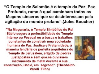 “O Templo de Salomão é o templo da Paz, Paz
 Profunda, rumo à qual caminham todos os
 Maçons sinceros que se desinteressam pela
agitação do mundo profano”.(Jules Boucher)
 "Na Maçonaria, o Templo Simbólico do Rei
 Sábio sugere a perfectibilidade do Templo
 Interno ou Pessoal ou a busca e trabalhos
   constantes de construir uma sociedade
  humana de Paz, Justiça e Fraternidade, à
 maneira lendária de perfeita arquitetura do
  Templo de Jerusalém, erigido de pedras
     justapostas e sem que se ouvissem
     instrumento de metal durante a sua
construção, isto é, em segredo”. (Theobaldo
                Varoli Filho)
 