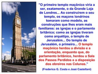 "O primeiro templo maçônico viria a
 ser, exatamente, o da Grande Loja
 de Londres... Ao construírem o seu
    templo, os maçons londrinos
     tomaram como modelo, as
  construções que lhes eram mais
familiares: as igrejas e o parlamento
 britânico; como as igrejas tiveram
    como arquétipo, o templo de
      Jerusalém... Do templo de
  Jerusalém, o primeiro... O templo
   maçônico herdou a divisão e a
    orientação, enquanto que, do
parlamento britânico, herdou a Sala
dos Passos Perdidos e a disposição
     dos obreiros nas Colunas.”
  (Frederico G. Costa e José Castellani)
 