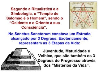 Segundo a Ritualística e a
  Simbologia, o “Templo de
Salomão é o Homem”, sendo o
 “Ocidente e o Oriente a sua
       Consciência”.
No Sanctus Sanctorum constava um Estrado
 alcançado por 3 Degraus. Exotericamente,
     representam as 3 Etapas da Vida:

                 Juventude, Maturidade e
               Velhice, que são também os 3
               Degraus do Progresso através
                 dos “Mistérios da Vida”.
 