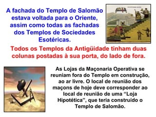 A fachada do Templo de Salomão
  estava voltada para o Oriente,
 assim como todas as fachadas
   dos Templos de Sociedades
           Esotéricas.
 Todos os Templos da Antigüidade tinham duas
  colunas postadas à sua porta, do lado de fora.

                 As Lojas da Maçonaria Operativa se
               reuniam fora do Templo em construção,
                  ao ar livre. O local de reunião dos
                maçons de hoje deve corresponder ao
                    local de reunião de uma “Loja
                  Hipotética”, que teria construído o
                          Templo de Salomão.
 