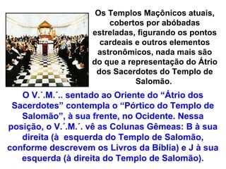Os Templos Maçônicos atuais,
                       cobertos por abóbadas
                   estreladas, figurando os pontos
                     cardeais e outros elementos
                    astronômicos, nada mais são
                   do que a representação do Átrio
                    dos Sacerdotes do Templo de
                              Salomão.
   O V.´.M.´.. sentado ao Oriente do “Átrio dos
 Sacerdotes” contempla o “Pórtico do Templo de
   Salomão”, à sua frente, no Ocidente. Nessa
posição, o V.´.M.´. vê as Colunas Gêmeas: B à sua
   direita (à esquerda do Templo de Salomão,
conforme descrevem os Livros da Bíblia) e J à sua
   esquerda (à direita do Templo de Salomão).
 