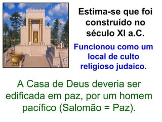 Estima-se que foi
               construído no
               século XI a.C.
             Funcionou como um
                local de culto
              religioso judaico.

  A Casa de Deus deveria ser
edificada em paz, por um homem
    pacífico (Salomão = Paz).
 