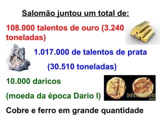 Salomão juntou um total de:
108.000 talentos de ouro (3.240
toneladas)
       1.017.000 de talentos de prata
          (30.510 toneladas)
10.000 daricos
(moeda da época Dario I)
Cobre e ferro em grande quantidade
 