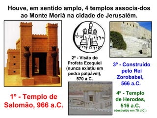 Houve, em sentido amplo, 4 templos associa-dos
    ao Monte Moriá na cidade de Jerusalém.




                       2º - Visão do
                     Profeta Ezequiel   3º - Construído
                    (nunca existiu em
                     pedra palpável),
                                            pelo Rei
                          570 a.C.       Zorobabel,
                                            566 a.C.
                                         4º - Templo
 1º - Templo de                          de Herodes,
Salomão, 966 a.C.                          516 a.C.
                                        (destruído em 70 d.C.)
 