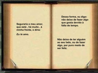 Seguraria o meu amor, que está   ,   há muito   ,   à minha frente, e diria: Eu te amo.       Dessa forma, eu digo: não deixe de fazer algo que gosta devido à falta de tempo. Não deixe de ter alguém ao seu lado, ou de fazer algo, por puro medo de ser feliz. 