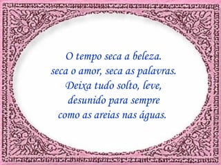 O tempo seca a beleza. seca o amor, seca as palavras. Deixa tudo solto, leve, desunido para sempre como as areias nas águas.