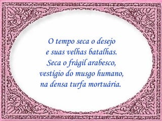 O tempo seca o desejo e suas velhas batalhas. Seca o frágil arabesco, vestígio do musgo humano, na densa turfa mortuária.
