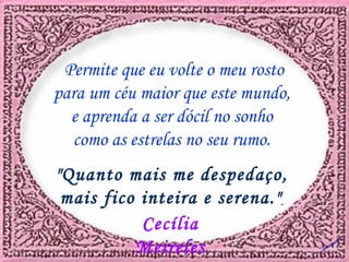 Permite que eu volte o meu rosto para um céu maior que este mundo, e aprenda a ser dócil no sonho como as estrelas no seu rumo. "Quanto mais me despedaço, mais fico inteira e serena." Cecília Meireles Dú