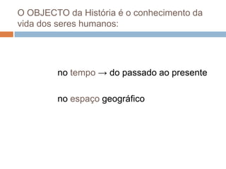 O OBJECTO da História é o conhecimento da vida dos seres humanos:                no tempo -> do passado ao presente               no espaço geográfico