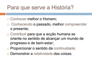 Para que serve a História?Conhecer melhor o Homem;Conhecendo o passado, melhor compreender o presente;Contribuir para que a acção humana se oriente no sentido de alcançar um mundo de progresso e de bem-estar;Proporcionar o sentido da continuidade;Demonstrar a relatividade das coisas.