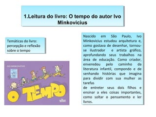 1.Leitura do livro: O tempo do autor Ivo
1.Leitura do livro: O tempo do autor Ivo
Minkovicius
Minkovicius
Nascido em São Paulo, Ivo
Minkovicius estudou arquitetura e,
como gostava de desenhar, tornou-se
Nascido em São Paulo, Ivo
Minkovicius estudou arquitetura e,
como gostava de desenhar, tornou-se
ilustrador e artista gráfico,
ilustrador e artista gráfico,
aprofundando seus trabalhos na
área de educação. Como criador,
enveredou pelo caminho da
literatura infantil, compondo e de
senhando histórias que imagina
para dividir com sua mulher as
tarefas
de entreter seus dois filhos e
ensinar a eles coisas importantes,
como soltar o pensamento e ler
livros.
aprofundando seus trabalhos na
área de educação. Como criador,
enveredou pelo caminho da
literatura infantil, compondo e de
senhando histórias que imagina
para dividir com sua mulher as
tarefas
de entreter seus dois filhos e
ensinar a eles coisas importantes,
como soltar o pensamento e ler
livros.
Temáticas do livro:
percepção e reflexão
sobre o tempo
Temáticas do livro:
percepção e reflexão
sobre o tempo