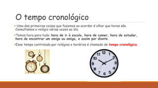 O tempo cronológico
 Uma das primeiras coisas que fazemos ao acordar é olhar que horas são.
Consultamos o relógio várias vezes ao dia.
Temos hora para tudo: hora de ir à escola, hora de comer, hora de estudar,
hora de encontrar um amigo ou amiga, e assim por diante.
Esse tempo controlado por relógios e horários é chamado de tempo cronológico.
 
